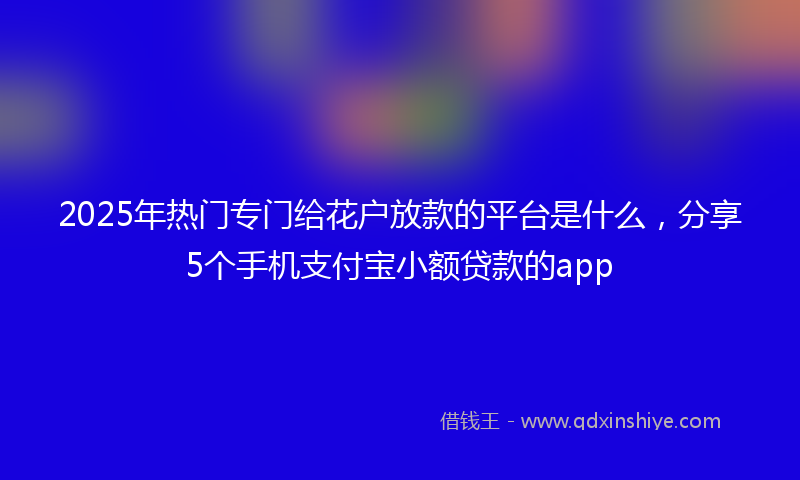 2025年热门专门给花户放款的平台是什么，分享5个手机支付宝小额贷款的app