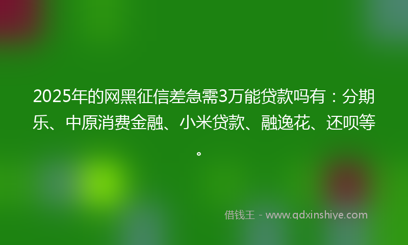 2025年的网黑征信差急需3万能贷款吗有：分期乐、中原消费金融、小米贷款、融逸花、还呗等。