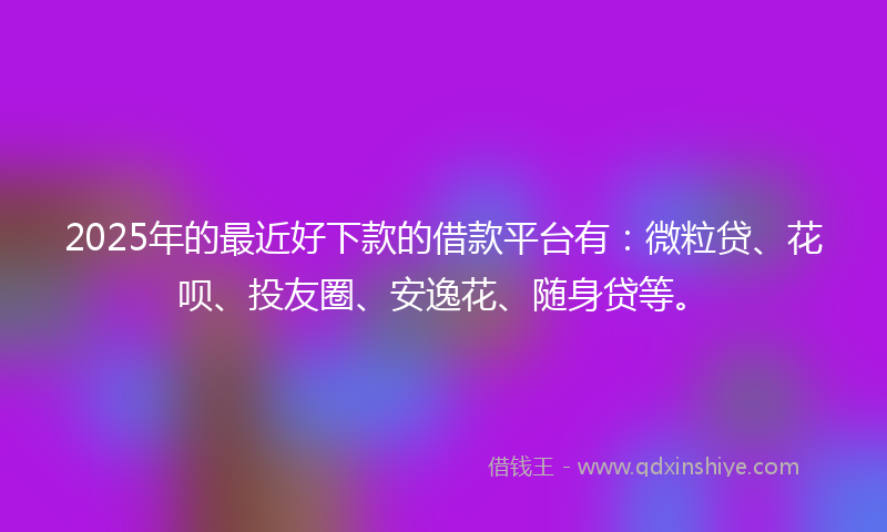 2025年的最近好下款的借款平台有：微粒贷、花呗、投友圈、安逸花、随身贷等。