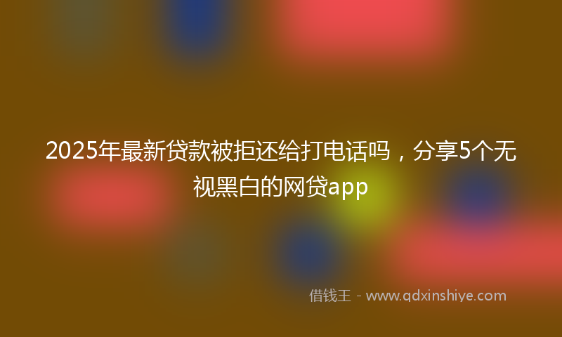2025年最新贷款被拒还给打电话吗，分享5个无视黑白的网贷app