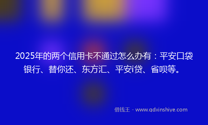 2025年的两个信用卡不通过怎么办有：平安口袋银行、替你还、东方汇、平安i贷、省呗等。