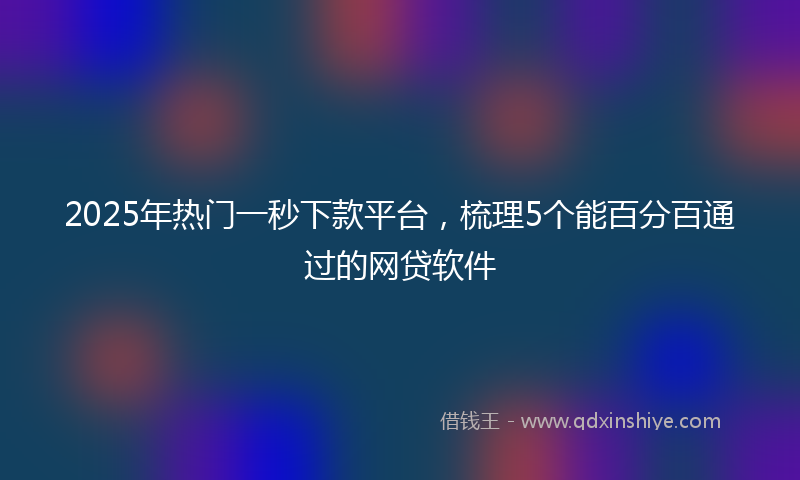 2025年热门一秒下款平台，梳理5个能百分百通过的网贷软件