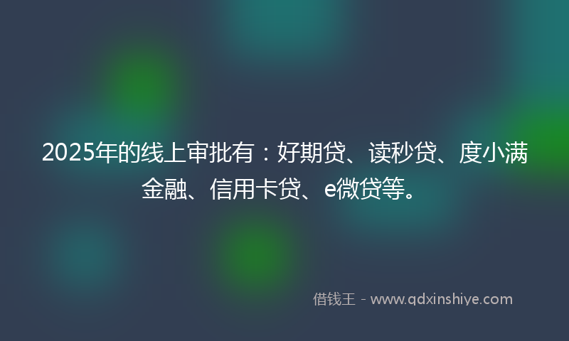 2025年的线上审批有：好期贷、读秒贷、度小满金融、信用卡贷、e微贷等。