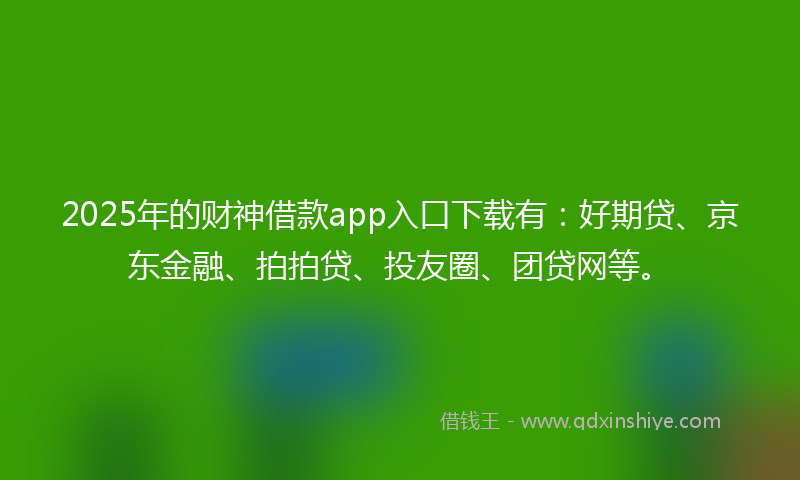 2025年的财神借款app入口下载有：好期贷、京东金融、拍拍贷、投友圈、团贷网等。