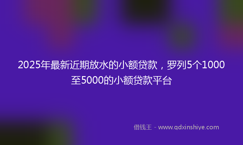 2025年最新近期放水的小额贷款，罗列5个1000至5000的小额贷款平台