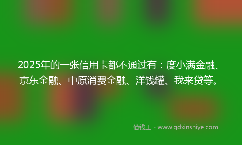 2025年的一张信用卡都不通过有：度小满金融、京东金融、中原消费金融、洋钱罐、我来贷等。