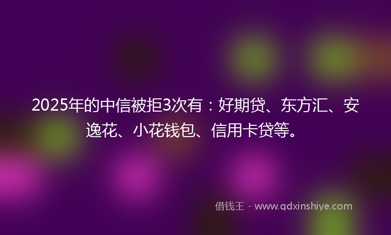 2025年的中信被拒3次有：好期贷、东方汇、安逸花、小花钱包、信用卡贷等。