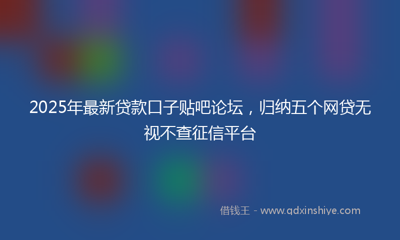 2025年最新贷款口子贴吧论坛，归纳五个网贷无视不查征信平台