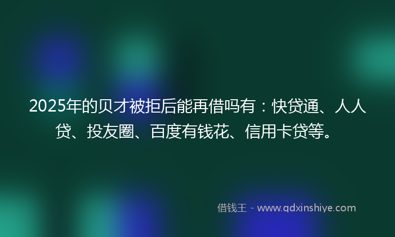 2025年的贝才被拒后能再借吗有：快贷通、人人贷、投友圈、百度有钱花、信用卡贷等。