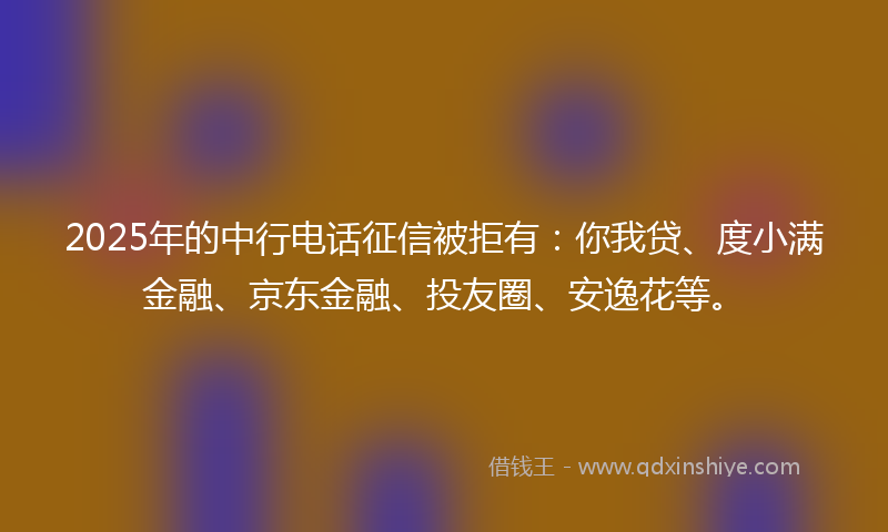 2025年的中行电话征信被拒有：你我贷、度小满金融、京东金融、投友圈、安逸花等。