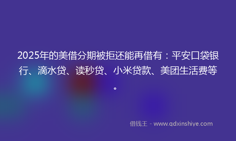 2025年的美借分期被拒还能再借有：平安口袋银行、滴水贷、读秒贷、小米贷款、美团生活费等。