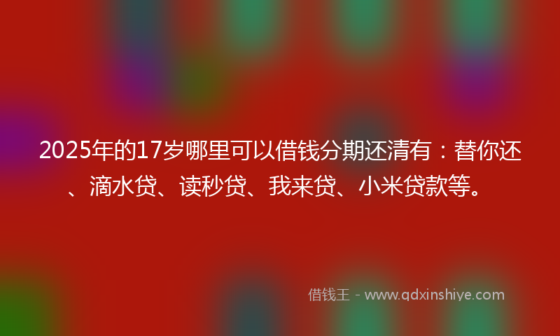 2025年的17岁哪里可以借钱分期还清有：替你还、滴水贷、读秒贷、我来贷、小米贷款等。