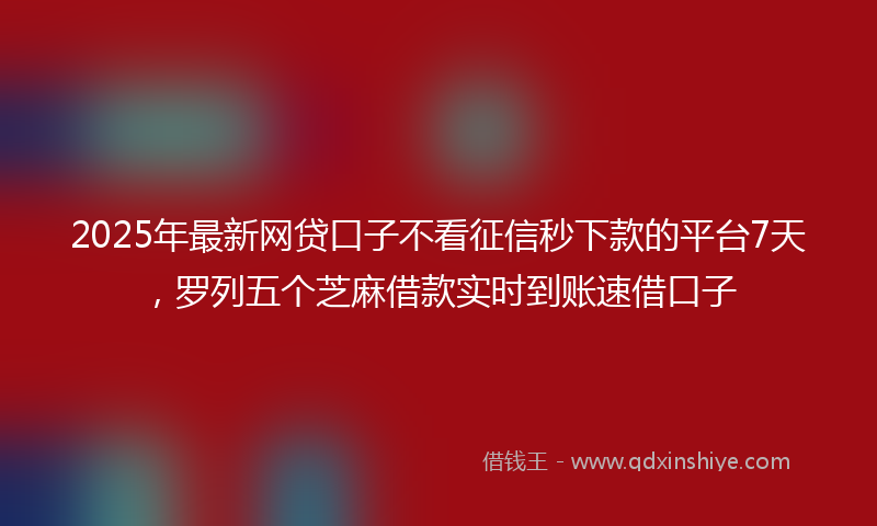 2025年最新网贷口子不看征信秒下款的平台7天，罗列五个芝麻借款实时到账速借口子
