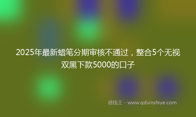 2025年最新蜡笔分期审核不通过，整合5个无视双黑下款5000的口子