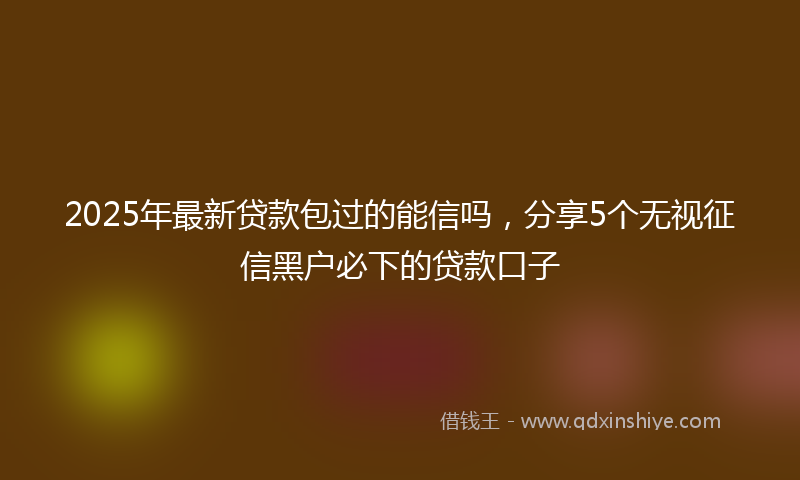 2025年最新贷款包过的能信吗，分享5个无视征信黑户必下的贷款口子