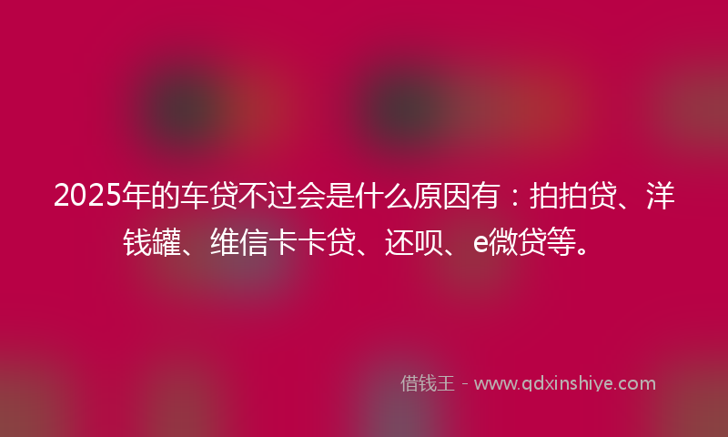 2025年的车贷不过会是什么原因有：拍拍贷、洋钱罐、维信卡卡贷、还呗、e微贷等。