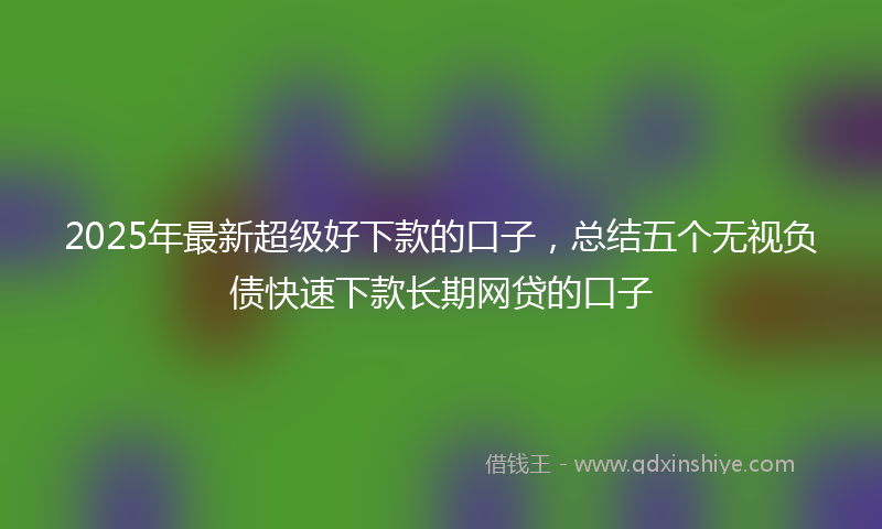 2025年最新超级好下款的口子，总结五个无视负债快速下款长期网贷的口子