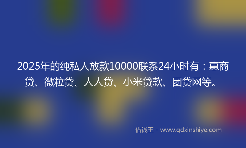 2025年的纯私人放款10000联系24小时有：惠商贷、微粒贷、人人贷、小米贷款、团贷网等。