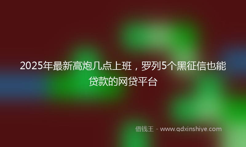 2025年最新高炮几点上班，罗列5个黑征信也能贷款的网贷平台