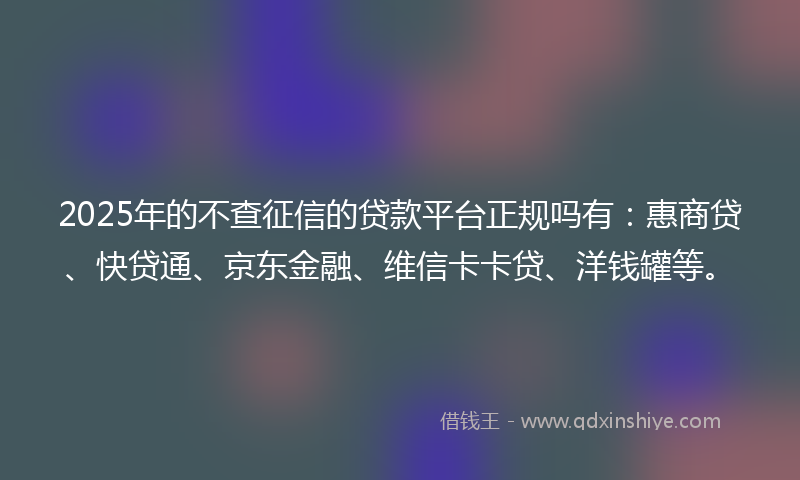 2025年的不查征信的贷款平台正规吗有：惠商贷、快贷通、京东金融、维信卡卡贷、洋钱罐等。