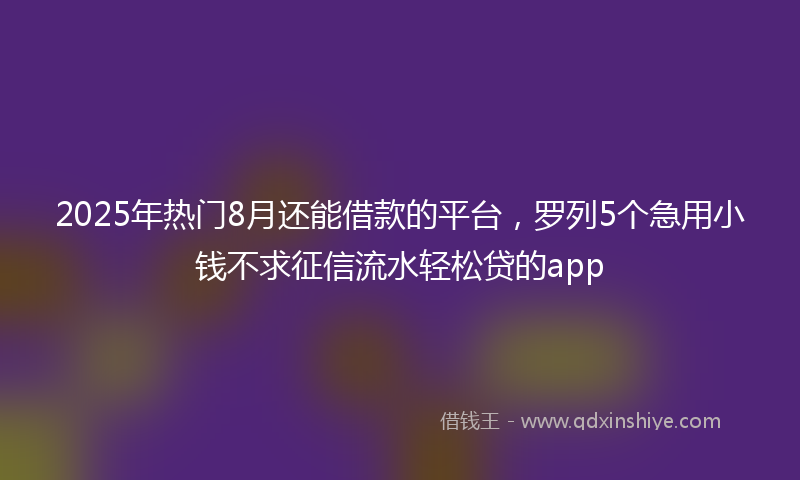 2025年热门8月还能借款的平台，罗列5个急用小钱不求征信流水轻松贷的app