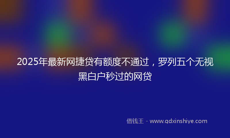 2025年最新网捷贷有额度不通过，罗列五个无视黑白户秒过的网贷
