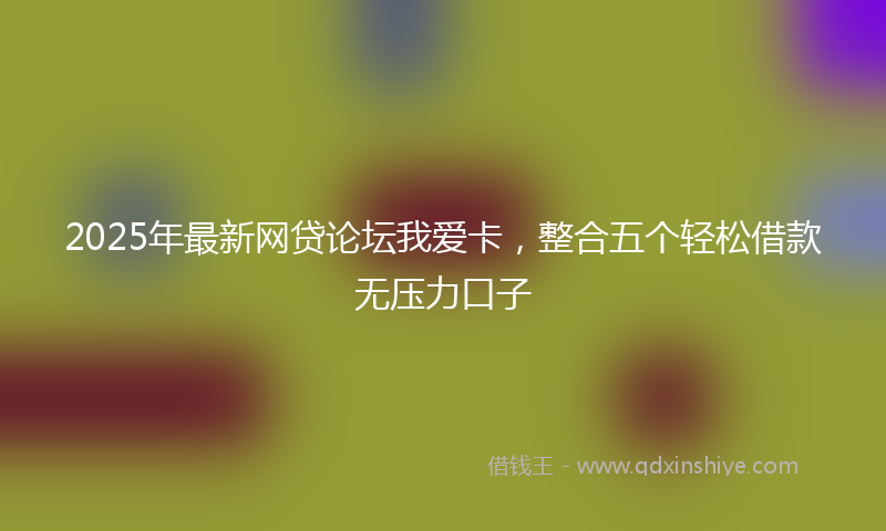 2025年最新网贷论坛我爱卡，整合五个轻松借款无压力口子