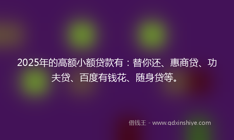 2025年的高额小额贷款有：替你还、惠商贷、功夫贷、百度有钱花、随身贷等。