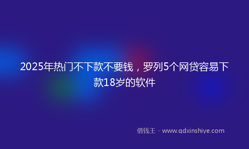 2025年热门不下款不要钱，罗列5个网贷容易下款18岁的软件