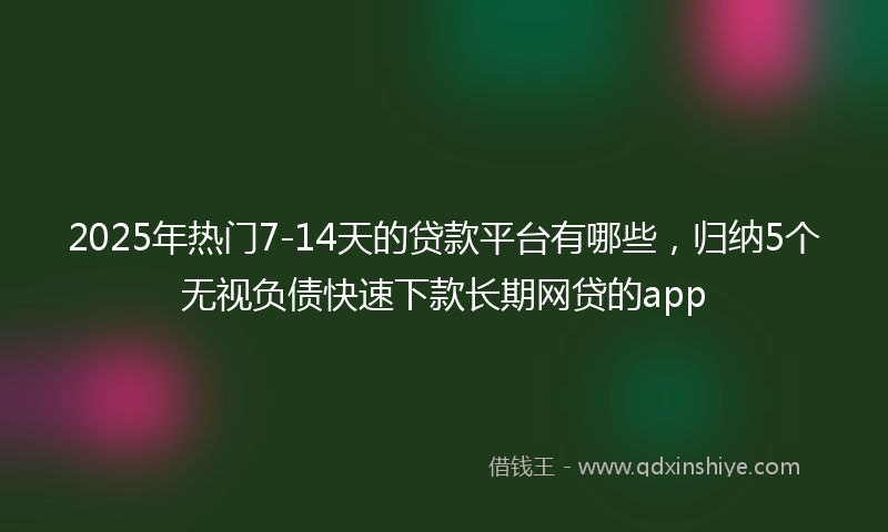 2025年热门7-14天的贷款平台有哪些，归纳5个无视负债快速下款长期网贷的app