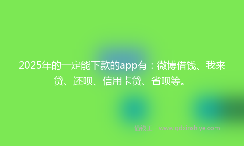 2025年的一定能下款的app有：微博借钱、我来贷、还呗、信用卡贷、省呗等。