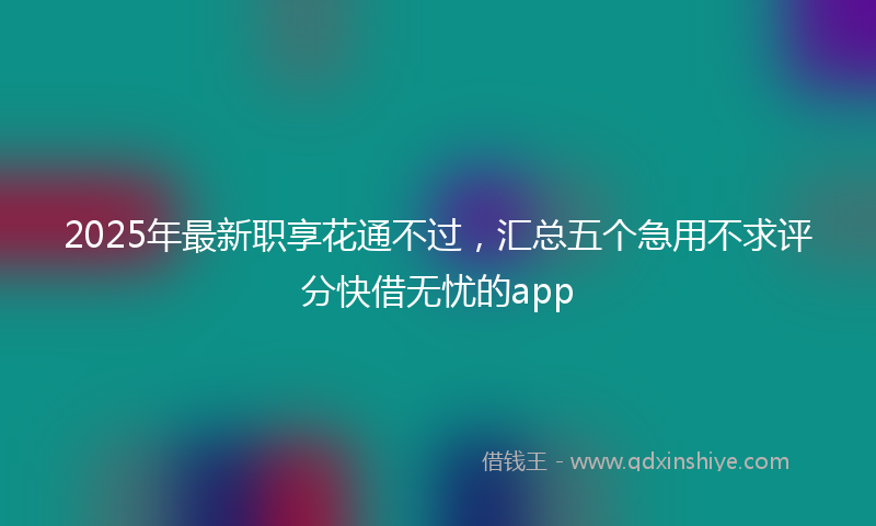 2025年最新职享花通不过，汇总五个急用不求评分快借无忧的app