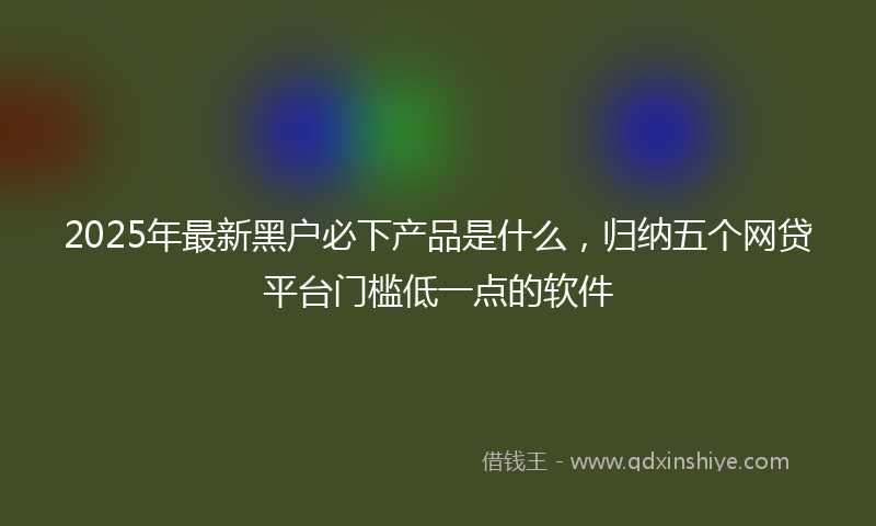 2025年最新黑户必下产品是什么，归纳五个网贷平台门槛低一点的软件