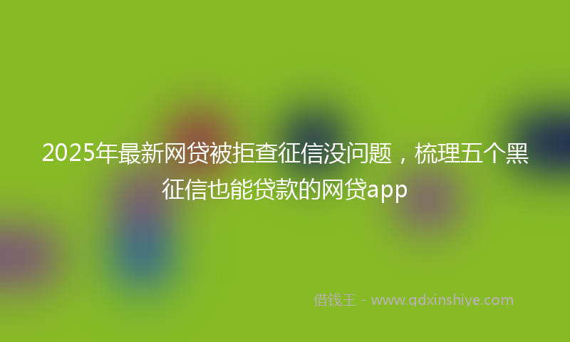 2025年最新网贷被拒查征信没问题，梳理五个黑征信也能贷款的网贷app