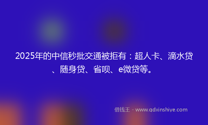 2025年的中信秒批交通被拒有：超人卡、滴水贷、随身贷、省呗、e微贷等。