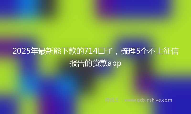 2025年最新能下款的714口子，梳理5个不上征信报告的贷款app