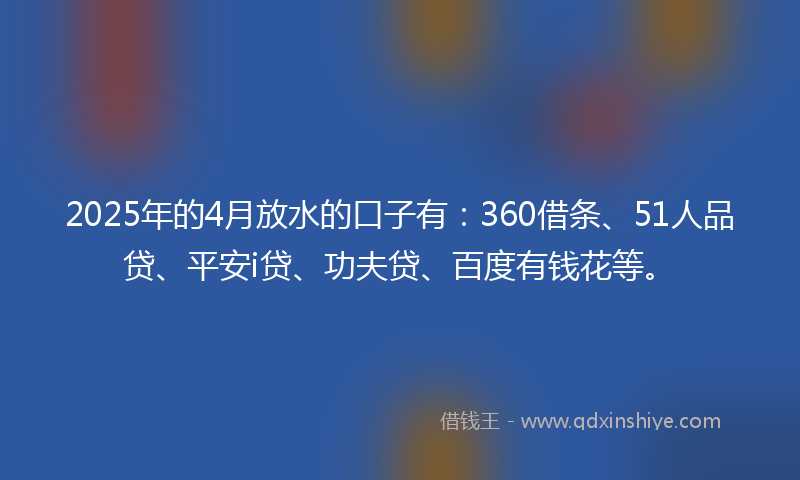 2025年的4月放水的口子有：360借条、51人品贷、平安i贷、功夫贷、百度有钱花等。