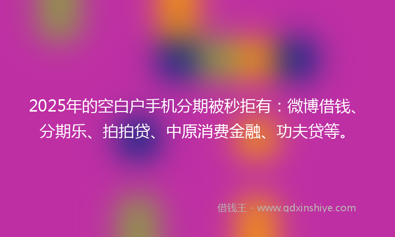2025年的空白户手机分期被秒拒有：微博借钱、分期乐、拍拍贷、中原消费金融、功夫贷等。