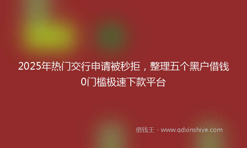 2025年热门交行申请被秒拒，整理五个黑户借钱0门槛极速下款平台