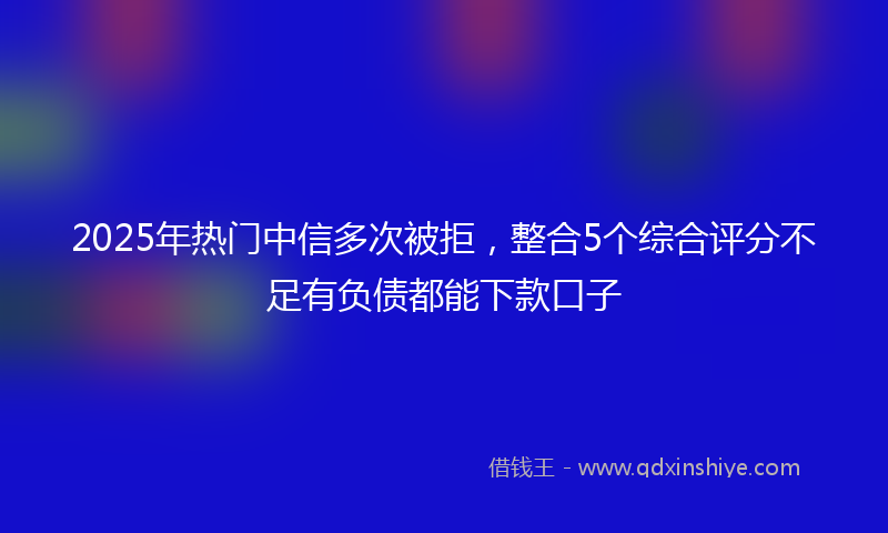 2025年热门中信多次被拒，整合5个综合评分不足有负债都能下款口子