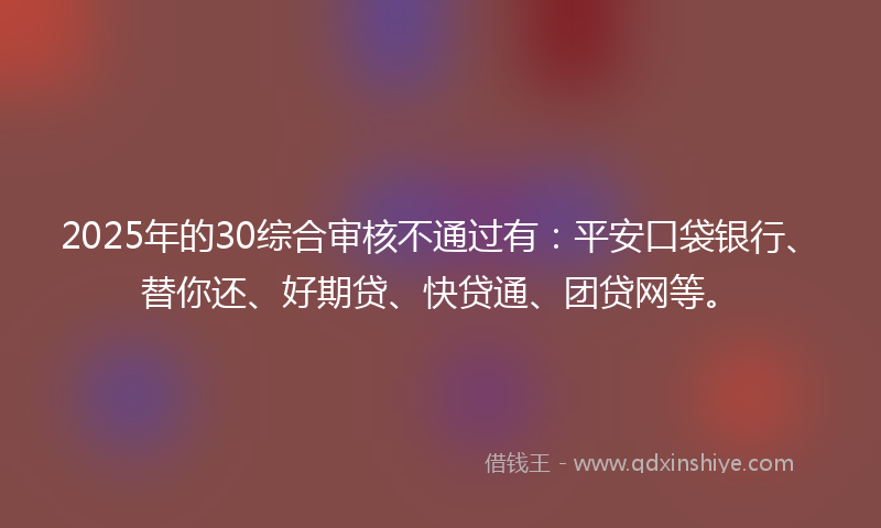 2025年的30综合审核不通过有：平安口袋银行、替你还、好期贷、快贷通、团贷网等。