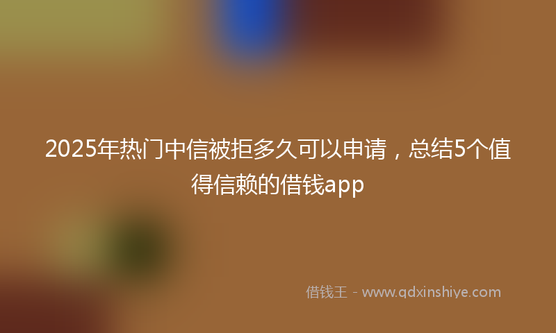 2025年热门中信被拒多久可以申请，总结5个值得信赖的借钱app