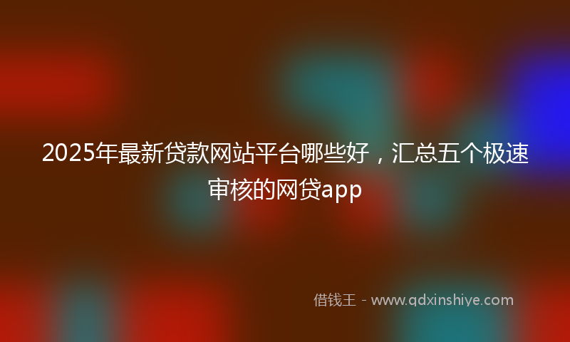 2025年最新贷款网站平台哪些好，汇总五个极速审核的网贷app