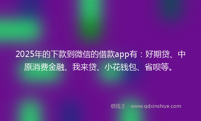 2025年的下款到微信的借款app有：好期贷、中原消费金融、我来贷、小花钱包、省呗等。
