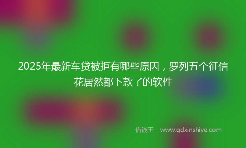 2025年最新车贷被拒有哪些原因，罗列五个征信花居然都下款了的软件