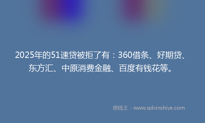 2025年的51速贷被拒了有：360借条、好期贷、东方汇、中原消费金融、百度有钱花等。