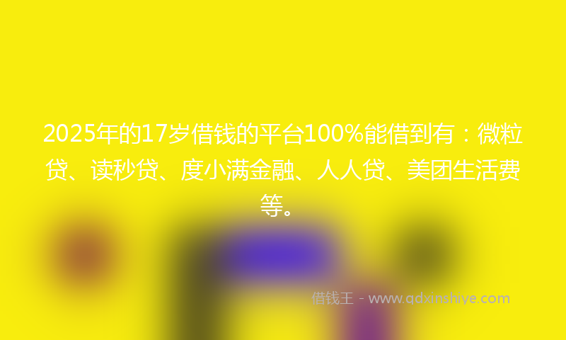 2025年的17岁借钱的平台100%能借到有：微粒贷、读秒贷、度小满金融、人人贷、美团生活费等。