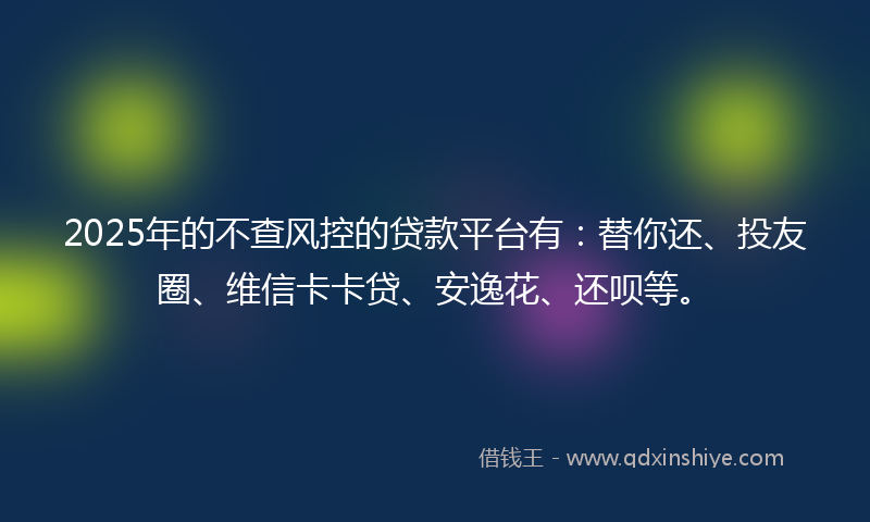 2025年的不查风控的贷款平台有：替你还、投友圈、维信卡卡贷、安逸花、还呗等。