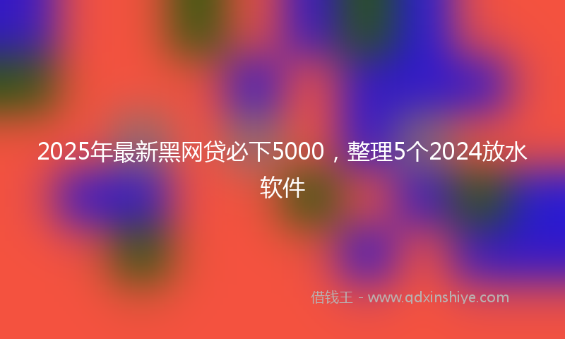 2025年最新黑网贷必下5000，整理5个2024放水软件