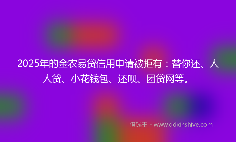 2025年的金农易贷信用申请被拒有：替你还、人人贷、小花钱包、还呗、团贷网等。